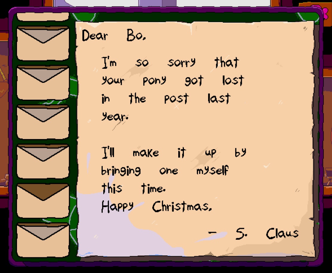 The letter you obtain during December 21-25. It reads: Dear Bo, I'm so sorry that your pony got lost in the post last year. I'll make it up by bringing one myself this time. Happy Christmas, S. Claus.